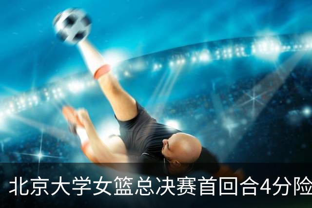 北京大学女篮总决赛首回合4分险胜北京师大 李星诺15+7+7断难救主