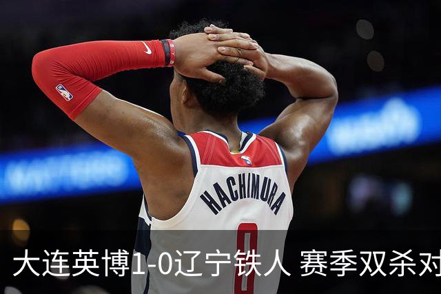 大连英博1-0辽宁铁人 赛季双杀对手彰显技术底蕴与拼搏精神