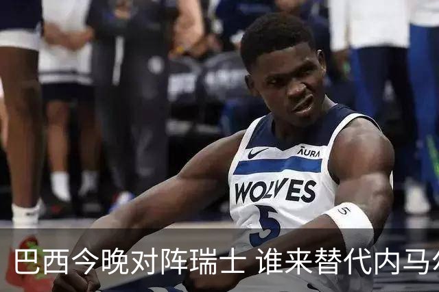 巴西今晚对阵瑞士 谁来替代内马尔是个问题