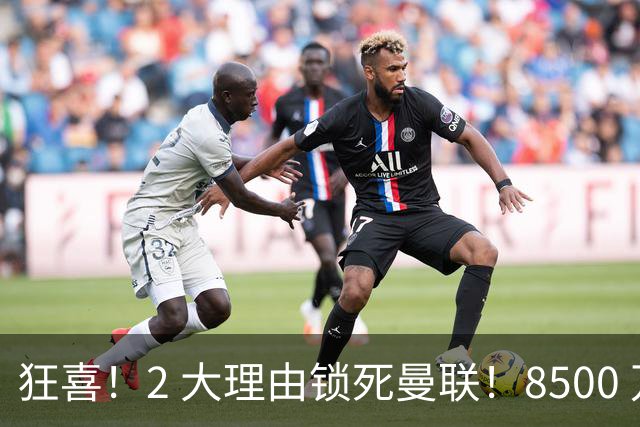 狂喜！2 大理由锁死曼联！8500 万镑拦路，大英悍将也来投
