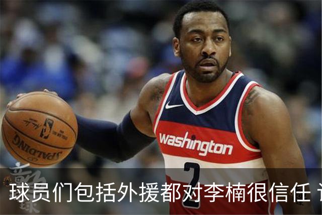球员们包括外援都对李楠很信任 许利民将负责球队整体方向&青训等